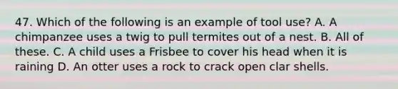 47. Which of the following is an example of tool use? A. A chimpanzee uses a twig to pull termites out of a nest. B. All of these. C. A child uses a Frisbee to cover his head when it is raining D. An otter uses a rock to crack open clar shells.