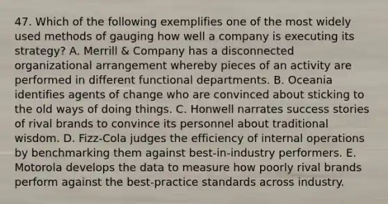 47. Which of the following exemplifies one of the most widely used methods of gauging how well a company is executing its strategy? A. Merrill & Company has a disconnected organizational arrangement whereby pieces of an activity are performed in different functional departments. B. Oceania identifies agents of change who are convinced about sticking to the old ways of doing things. C. Honwell narrates success stories of rival brands to convince its personnel about traditional wisdom. D. Fizz-Cola judges the efficiency of internal operations by benchmarking them against best-in-industry performers. E. Motorola develops the data to measure how poorly rival brands perform against the best-practice standards across industry.