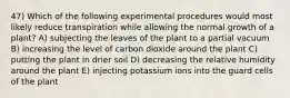 47) Which of the following experimental procedures would most likely reduce transpiration while allowing the normal growth of a plant? A) subjecting the leaves of the plant to a partial vacuum B) increasing the level of carbon dioxide around the plant C) putting the plant in drier soil D) decreasing the relative humidity around the plant E) injecting potassium ions into the guard cells of the plant