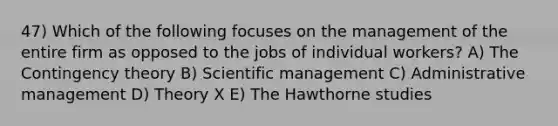 47) Which of the following focuses on the management of the entire firm as opposed to the jobs of individual workers? A) The Contingency theory B) Scientific management C) Administrative management D) Theory X E) The Hawthorne studies