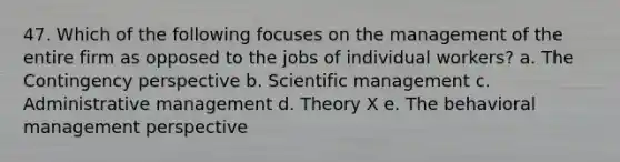 47. Which of the following focuses on the management of the entire firm as opposed to the jobs of individual workers? a. The Contingency perspective b. Scientific management c. Administrative management d. Theory X e. The behavioral management perspective