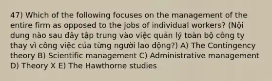 47) Which of the following focuses on the management of the entire firm as opposed to the jobs of individual workers? (Nội dung nào sau đây tập trung vào việc quản lý toàn bộ công ty thay vì công việc của từng người lao động?) A) The Contingency theory B) Scientific management C) Administrative management D) Theory X E) The Hawthorne studies