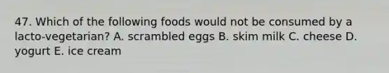 47. Which of the following foods would not be consumed by a lacto-vegetarian? A. scrambled eggs B. skim milk C. cheese D. yogurt E. ice cream