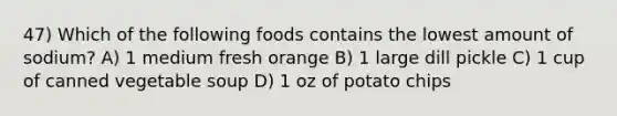 47) Which of the following foods contains the lowest amount of sodium? A) 1 medium fresh orange B) 1 large dill pickle C) 1 cup of canned vegetable soup D) 1 oz of potato chips