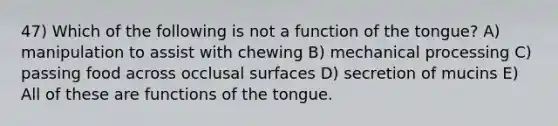 47) Which of the following is not a function of the tongue? A) manipulation to assist with chewing B) mechanical processing C) passing food across occlusal surfaces D) secretion of mucins E) All of these are functions of the tongue.