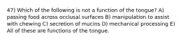 47) Which of the following is not a function of the tongue? A) passing food across occlusal surfaces B) manipulation to assist with chewing C) secretion of mucins D) mechanical processing E) All of these are functions of the tongue.