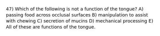 47) Which of the following is not a function of the tongue? A) passing food across occlusal surfaces B) manipulation to assist with chewing C) secretion of mucins D) mechanical processing E) All of these are functions of the tongue.