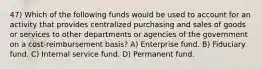 47) Which of the following funds would be used to account for an activity that provides centralized purchasing and sales of goods or services to other departments or agencies of the government on a cost-reimbursement basis? A) Enterprise fund. B) Fiduciary fund. C) Internal service fund. D) Permanent fund.