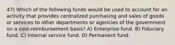 47) Which of the following funds would be used to account for an activity that provides centralized purchasing and sales of goods or services to other departments or agencies of the government on a cost-reimbursement basis? A) Enterprise fund. B) Fiduciary fund. C) Internal service fund. D) Permanent fund.