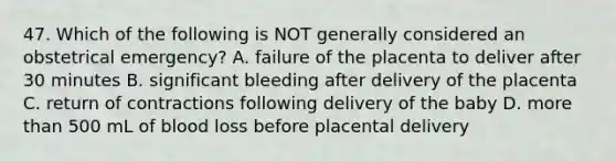 47. Which of the following is NOT generally considered an obstetrical emergency? A. failure of the placenta to deliver after 30 minutes B. significant bleeding after delivery of the placenta C. return of contractions following delivery of the baby D. more than 500 mL of blood loss before placental delivery