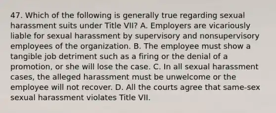 47. Which of the following is generally true regarding sexual harassment suits under Title VII? A. Employers are vicariously liable for sexual harassment by supervisory and nonsupervisory employees of the organization. B. The employee must show a tangible job detriment such as a firing or the denial of a promotion, or she will lose the case. C. In all sexual harassment cases, the alleged harassment must be unwelcome or the employee will not recover. D. All the courts agree that same-sex sexual harassment violates Title VII.