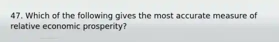 47. Which of the following gives the most accurate measure of relative economic prosperity?