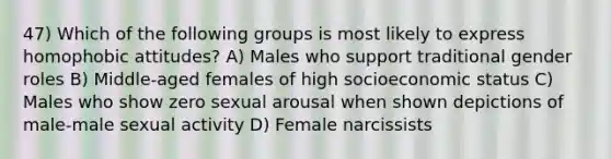 47) Which of the following groups is most likely to express homophobic attitudes? A) Males who support traditional gender roles B) Middle-aged females of high socioeconomic status C) Males who show zero sexual arousal when shown depictions of male-male sexual activity D) Female narcissists