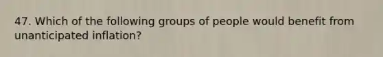 47. Which of the following groups of people would benefit from unanticipated inflation?