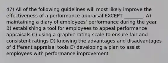 47) All of the following guidelines will most likely improve the effectiveness of a performance appraisal EXCEPT ________. A) maintaining a diary of employees' performance during the year B) establishing a tool for employees to appeal performance appraisals C) using a graphic rating scale to ensure fair and consistent ratings D) knowing the advantages and disadvantages of different appraisal tools E) developing a plan to assist employees with performance improvement