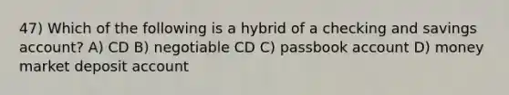 47) Which of the following is a hybrid of a checking and savings account? A) CD B) negotiable CD C) passbook account D) money market deposit account