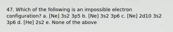 47. Which of the following is an impossible electron configuration? a. [Ne] 3s2 3p5 b. [Ne] 3s2 3p6 c. [Ne] 2d10 3s2 3p6 d. [He] 2s2 e. None of the above