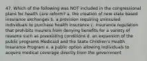 47. Which of the following was NOT included in the congressional plans for health care reform? a. the creation of new state based insurance exchanges b. a provision requiring uninsured individuals to purchase health insurance c. insurance regulation that prohibits insurers from denying benefits for a variety of reasons such as preexisting conditions d. an expansion of the public programs Medicaid and the State Children's Health Insurance Program e. a public option allowing individuals to acquire medical coverage directly from the government