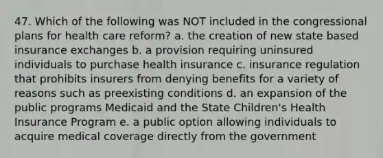 47. Which of the following was NOT included in the congressional plans for health care reform? a. the creation of new state based insurance exchanges b. a provision requiring uninsured individuals to purchase health insurance c. insurance regulation that prohibits insurers from denying benefits for a variety of reasons such as preexisting conditions d. an expansion of the public programs Medicaid and the State Children's Health Insurance Program e. a public option allowing individuals to acquire medical coverage directly from the government