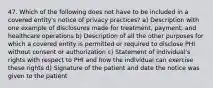 47. Which of the following does not have to be included in a covered entity's notice of privacy practices? a) Description with one example of disclosures made for treatment, payment, and healthcare operations b) Description of all the other purposes for which a covered entity is permitted or required to disclose PHI without consent or authorization c) Statement of individual's rights with respect to PHI and how the individual can exercise these rights d) Signature of the patient and date the notice was given to the patient