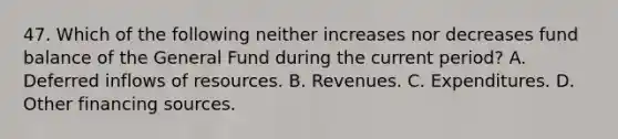 47. Which of the following neither increases nor decreases fund balance of the General Fund during the current period? A. Deferred inflows of resources. B. Revenues. C. Expenditures. D. Other financing sources.