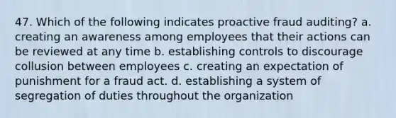 47. ​Which of the following indicates proactive fraud auditing? a. creating an awareness among employees that their actions can be reviewed at any time b. establishing controls to discourage collusion between employees c. creating an expectation of punishment for a fraud act. d. establishing a system of segregation of duties throughout the organization