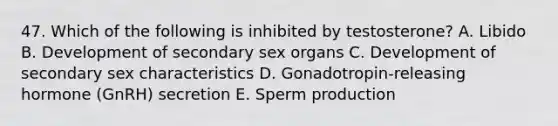 47. Which of the following is inhibited by testosterone? A. Libido B. Development of secondary sex organs C. Development of secondary sex characteristics D. Gonadotropin-releasing hormone (GnRH) secretion E. Sperm production