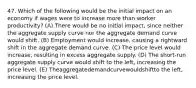 47. Which of the following would be the initial impact on an economy if wages were to increase more than worker productivity? (A) There would be no initial impact, since neither the aggregate supply curve nor the aggregate demand curve would shift. (B) Employment would increase, causing a rightward shift in the aggregate demand curve. (C) The price level would increase, resulting in excess aggregate supply. (D) The short-run aggregate supply curve would shift to the left, increasing the price level. (E) Theaggregatedemandcurvewouldshiftto the left, increasing the price level.