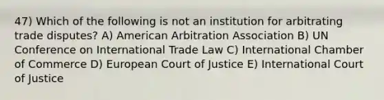 47) Which of the following is not an institution for arbitrating trade disputes? A) American Arbitration Association B) UN Conference on International Trade Law C) International Chamber of Commerce D) European Court of Justice E) International Court of Justice