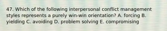 47. Which of the following interpersonal conflict management styles represents a purely win-win orientation? A. forcing B. yielding C. avoiding D. problem solving E. compromising