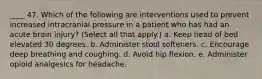 ____ 47. Which of the following are interventions used to prevent increased intracranial pressure in a patient who has had an acute brain injury? (Select all that apply.) a. Keep head of bed elevated 30 degrees. b. Administer stool softeners. c. Encourage deep breathing and coughing. d. Avoid hip flexion. e. Administer opioid analgesics for headache.