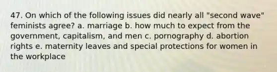 47. On which of the following issues did nearly all "second wave" feminists agree? a. marriage b. how much to expect from the government, capitalism, and men c. pornography d. abortion rights e. maternity leaves and special protections for women in the workplace