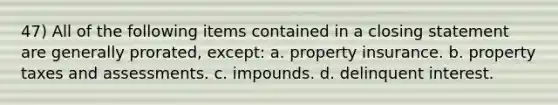 47) All of the following items contained in a closing statement are generally prorated, except: a. property insurance. b. property taxes and assessments. c. impounds. d. delinquent interest.