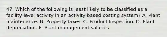 47. Which of the following is least likely to be classified as a facility-level activity in an activity-based costing system? A. Plant maintenance. B. Property taxes. C. Product Inspection. D. Plant depreciation. E. Plant management salaries.