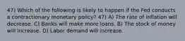 47) Which of the following is likely to happen if the Fed conducts a contractionary monetary policy? 47) A) The rate of inflation will decrease. C) Banks will make more loans. B) The stock of money will increase. D) Labor demand will increase.