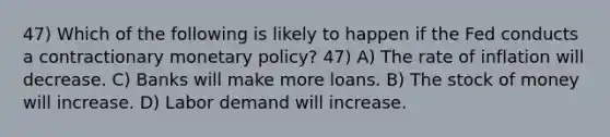 47) Which of the following is likely to happen if the Fed conducts a contractionary monetary policy? 47) A) The rate of inflation will decrease. C) Banks will make more loans. B) The stock of money will increase. D) Labor demand will increase.