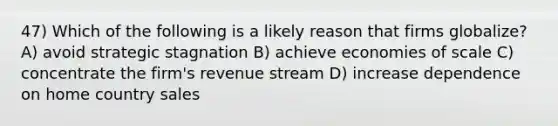 47) Which of the following is a likely reason that firms globalize? A) avoid strategic stagnation B) achieve economies of scale C) concentrate the firm's revenue stream D) increase dependence on home country sales