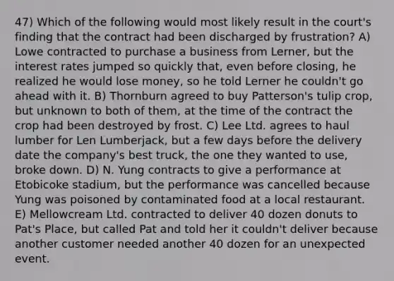 47) Which of the following would most likely result in the court's finding that the contract had been discharged by frustration? A) Lowe contracted to purchase a business from Lerner, but the interest rates jumped so quickly that, even before closing, he realized he would lose money, so he told Lerner he couldn't go ahead with it. B) Thornburn agreed to buy Patterson's tulip crop, but unknown to both of them, at the time of the contract the crop had been destroyed by frost. C) Lee Ltd. agrees to haul lumber for Len Lumberjack, but a few days before the delivery date the company's best truck, the one they wanted to use, broke down. D) N. Yung contracts to give a performance at Etobicoke stadium, but the performance was cancelled because Yung was poisoned by contaminated food at a local restaurant. E) Mellowcream Ltd. contracted to deliver 40 dozen donuts to Pat's Place, but called Pat and told her it couldn't deliver because another customer needed another 40 dozen for an unexpected event.