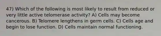 47) Which of the following is most likely to result from reduced or very little active telomerase activity? A) Cells may become cancerous. B) Telomere lengthens in germ cells. C) Cells age and begin to lose function. D) Cells maintain normal functioning.