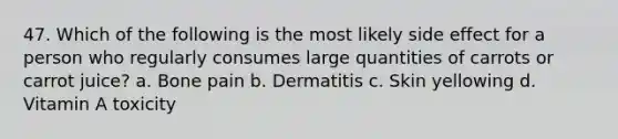 47. Which of the following is the most likely side effect for a person who regularly consumes large quantities of carrots or carrot juice? a. Bone pain b. Dermatitis c. Skin yellowing d. Vitamin A toxicity