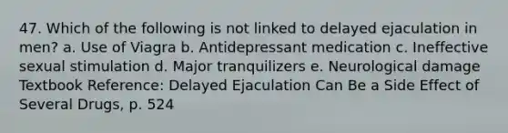 47. Which of the following is not linked to delayed ejaculation in men? a. Use of Viagra b. Antidepressant medication c. Ineffective sexual stimulation d. Major tranquilizers e. Neurological damage Textbook Reference: Delayed Ejaculation Can Be a Side Effect of Several Drugs, p. 524