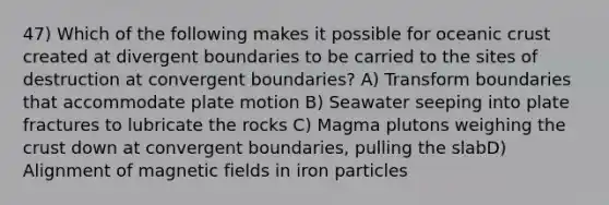 47) Which of the following makes it possible for <a href='https://www.questionai.com/knowledge/kPVS0KdHos-oceanic-crust' class='anchor-knowledge'>oceanic crust</a> created at divergent boundaries to be carried to the sites of destruction at convergent boundaries? A) Transform boundaries that accommodate plate motion B) Seawater seeping into plate fractures to lubricate the rocks C) Magma plutons weighing <a href='https://www.questionai.com/knowledge/karSwUsNbl-the-crust' class='anchor-knowledge'>the crust</a> down at convergent boundaries, pulling the slabD) Alignment of <a href='https://www.questionai.com/knowledge/kqorUT4tK2-magnetic-fields' class='anchor-knowledge'>magnetic fields</a> in iron particles