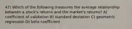 47) Which of the following measures the average relationship between a stock's returns and the market's returns? A) coefficient of validation B) standard deviation C) geometric regression D) beta coefficient