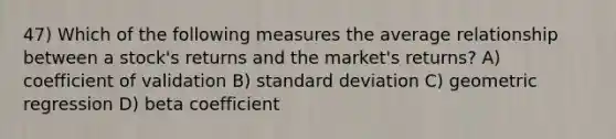 47) Which of the following measures the average relationship between a stock's returns and the market's returns? A) coefficient of validation B) standard deviation C) geometric regression D) beta coefficient