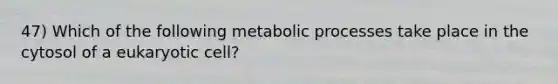 47) Which of the following metabolic processes take place in the cytosol of a eukaryotic cell?