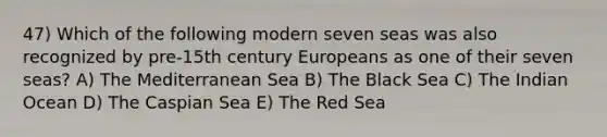 47) Which of the following modern seven seas was also recognized by pre-15th century Europeans as one of their seven seas? A) The Mediterranean Sea B) The Black Sea C) The Indian Ocean D) The Caspian Sea E) The Red Sea