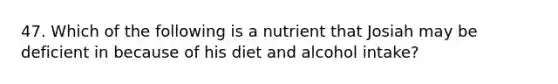 47. Which of the following is a nutrient that Josiah may be deficient in because of his diet and alcohol intake?