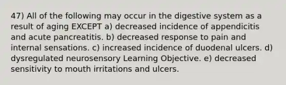 47) All of the following may occur in the digestive system as a result of aging EXCEPT a) decreased incidence of appendicitis and acute pancreatitis. b) decreased response to pain and internal sensations. c) increased incidence of duodenal ulcers. d) dysregulated neurosensory Learning Objective. e) decreased sensitivity to mouth irritations and ulcers.