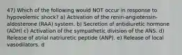 47) Which of the following would NOT occur in response to hypovolemic shock? a) Activation of the renin-angiotensin-aldosterone (RAA) system. b) Secretion of antidiuretic hormone (ADH) c) Activation of the sympathetic division of the ANS. d) Release of atrial natriuretic peptide (ANP). e) Release of local vasodilators. d