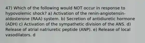 47) Which of the following would NOT occur in response to hypovolemic shock? a) Activation of the renin-angiotensin-aldosterone (RAA) system. b) Secretion of antidiuretic hormone (ADH) c) Activation of the sympathetic division of the ANS. d) Release of atrial natriuretic peptide (ANP). e) Release of local vasodilators. d